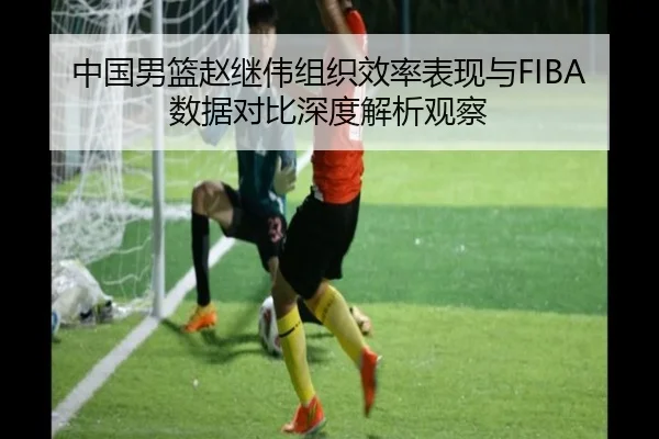 中国男篮赵继伟组织效率表现与FIBA数据对比深度解析观察