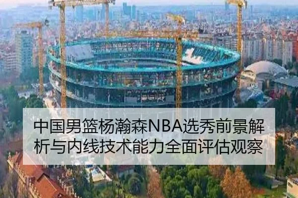 中国男篮杨瀚森NBA选秀前景解析与内线技术能力全面评估观察