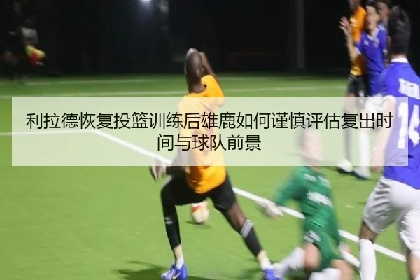 利拉德恢复投篮训练后雄鹿如何谨慎评估复出时间与球队前景