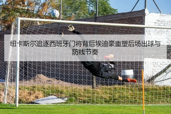 纽卡斯尔追逐西班牙门将背后埃迪豪重塑后场出球与防线节奏